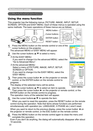 Page 22
22
Multifunctional settings
Multifunctional settings
Using the menu function
This projector has the following menus: PICTURE, IMAGE, INPUT, SETUP, 
SCREEN, OPTION and EASY MENU. Each of these menus is operated using the 
same methods. The basic operations of these menus are as follows.
1. Press the MENU button on the remote control or one of the 
cursor buttons on the projector.
   
The advanced MENU or EASY MENU will appear
. 
2. Use the cursor buttons ▲/▼ to select a menu.
 At the EASY MENU 
If you...