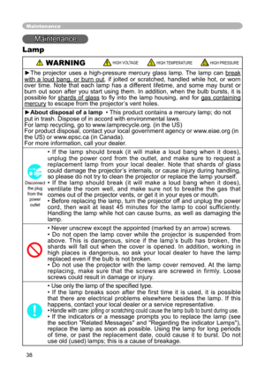 Page 38
38

Maintenance
Maintenance
Lamp
 WARNING HIGH VOLTAGE HIGH TEMPERATURE HIGH PRESSURE
►The  projector  uses  a  high-pressure  mercury  glass  lamp.  The  lamp  can break 
with  a  loud  bang,  or  burn  out,  if  jolted  or  scratched,  handled  while  hot,  or  worn 
over  time.  Note  that  each  lamp  has  a  different  lifetime,  and  some  may  burst  or 
burn  out  soon  after  you  start  using  them.  In  addition,  when  the  bulb  bursts,  it  is 
possible  for  shards  of  glass  to  ﬂy...