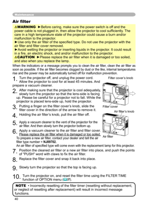 Page 40
40

Maintenance
When the  indicators  or  a  message  prompts  you  to  clean  the  air  ﬁlter,  clean  the  air  ﬁlter  as 
soon as possible
.  If the air ﬁlter becomes clogged by dust or the like, internal temperatures 
rise and the power may be automatically turned off for malfunction prevention.
1. Turn the projector off, and unplug the power cord. 
Allow the projector to cool for at least 45 minutes. And 
prepare a vacuum cleaner.
2. After making sure that the projector is cool adequately, 
slowly...