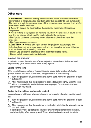 Page 41
41

Maintenance
WARNING    ►Before caring, make sure the power switch is off and the 
power cable is not plugged in, and then allow the projector to cool sufﬁ ciently. 
The care in a high temperature state of the projector could cause a burn and/or 
malfunction to the projector.
►Never try to care for the inside of the projector personally. Doing is so 
dangerous. 
►Avoid wetting the projector or inserting liquids in the projector. It could result 
in a ﬁre, an electric shock, and/or malfunction to the...
