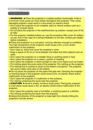 Page 6
6

Setting up
Setting up
WARNING  ►Place the projector in a stable position horizontally. A fall or 
a turnover could cause an injury and/or damage to the projector. Then using 
damaged projector could result in a ﬁre and/or an electric shock.
•  Don’t place the projector on an unstable, slant or vibrant surface such as a 
wobbly or inclined stand.
•  Do not place the projector in the side/front/rear-up position, except care of the  air ﬁlter. 
•  For the projector installed bottom-up, use the accessory...