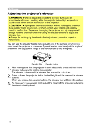 Page 8
8

Adjusting the projector's elevator
WARNING  ►Do not adjust the projector’s elevator during use or 
immediately after use. Handling while the projector is in a high temperature 
could cause a burn and/or malfunction to the projector.
 
CAUTION  ►If you press the elevator button without holding the projector, 
the projector might crash down, overturn, smash your ﬁngers and possibly 
result in malfunction. To prevent damaging the projector and injuring yourself, 
always hold the projector whenever...