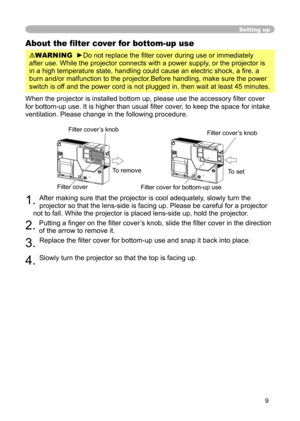 Page 9
9

Setting up
About the ﬁlter cover for bottom-up use
WARNING  ►Do not replace the ﬁlter cover during use or immediately 
after use. While the projector connects with a power supply, or the projector is 
in a high temperature state, handling could cause an electric shock, a ﬁ re, a 
burn and/or malfunction to the projector.Before handling, make sure the power 
switch is off and the power cord is not plugged in, then wait at least 45 minutes.
When the projector is installed bottom up, please use the...