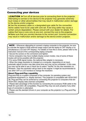 Page 10
10

Setting up
Connecting your devices
CAUTION  ►Turn off all devices prior to connecting them to the projector. 
Attempting to connect a live device to the projector may generate extremely 
loud noises or other abnormalities that may result in malfunction and/or damage 
to the device and/or projector.
►Use the accessory cable or a designated-type cable for the connection. 
Some cables have to be used with core set. A too long cable may cause a 
certain picture degradation. Please consult with your...