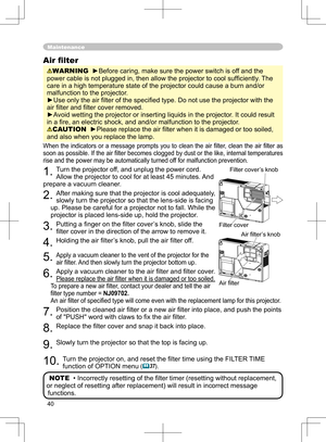 Page 40
40

Maintenance
When the  indicators  or  a  message  prompts  you  to  clean  the  air  ﬁlter,  clean  the  air  ﬁlter  as 
soon as possible
.  If the air ﬁlter becomes clogged by dust or the like, internal temperatures 
rise and the power may be automatically turned off for malfunction prevention.
1. Turn the projector off, and unplug the power cord. 
Allow the projector to cool for at least 45 minutes. And 
prepare a vacuum cleaner.
2. After making sure that the projector is cool adequately, 
slowly...