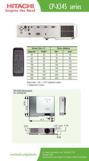 Page 2CPX345 series
For sales information, call 1.800.225.1741.
Printed 11/04
Specifications are subject to change without notification.www.hitachi.us/digitalmedia
Screen Size 4.3  Throw distance 
Diagonal*   Width* Min*  Max*  
30   24   35  42  
60   48   72   85  
80   64   96   114   
100   80    120  143  
120   96    144   172   
150   120    181    216  
200    160    242    288 
300 240 363 433 
Throw ratio: 1.49 ~ 1.79:1 (distance:width) 
*: Measured in inches
CPX345 Dimensions(Incl. protruding part)...