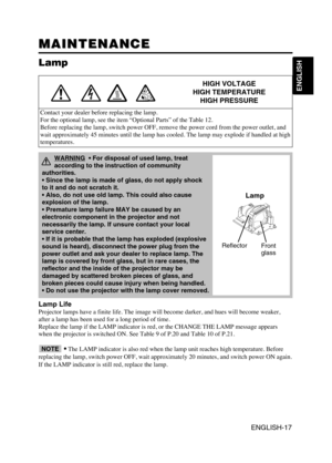 Page 18ENGLISH-17
ENGLISH
MAINTENANCE MAINTENANCE
Lamp
HIGH VOLTAGE
HIGH TEMPERATURE
HIGH PRESSURE
Contact your dealer before replacing the lamp.
For the optional lamp, see the item “Optional Parts” of the Table 12.
Before replacing the lamp, switch power OFF, remove the power cord from the power outlet, and
wait approximately 45 minutes until the lamp has cooled. The lamp may explode if handled at high
temperatures.
Lamp Life
Projector lamps have a finite life. The image will become darker, and hues will...