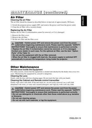 Page 20ENGLISH-19
ENGLISH
ENGLISH-19
M M M M
A A A A
I I I I
N N N N
T T T T
E E E E
N N N N
A A A A
N N N N
C C C C
E E E E
       
( ( ( (
c c c c
o o o o
n n n n
t t t t
i i i i
n n n n
u u u u
e e e e
d d d d
) ) ) )
Air Filter
Cleaning the air Filter
The air filter should be cleaned as described below at intervals of approximately 300 hours.
1. Switch the projector power supply OFF, and remove the power cord from the power outlet.
2. Clean the air filter with a vacuum cleaner.
Other Maintenance
Maintenance...