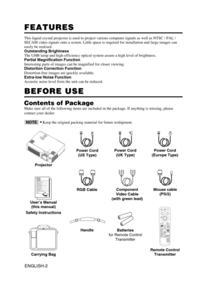 Page 3ENGLISH-2
FEATURES FEATURES
This liquid crystal projector is used to project various computer signals as well as NTSC / PAL /
SECAM video signals onto a screen. Little space is required for installation and large images can
easily be realized.
Outstanding Brightness
The UHB lamp and high-efficiency optical system assure a high level of brightness.
Partial Magnification Function
Interesting parts of images can be magnified for closer viewing. 
Distortion Correction Function
Distortion-free images are...