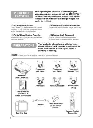 Page 32
Ultra High BrightnessCrisp, ultra-bright presentations is achieved
by using a UHB (ultra high brightness) lamp
and a highly efficient optical system
Partial Magnification FunctionInteresting parts of images can be magnified
for closer viewing 
Keystone Distortion CorrectionQuick correction of distorted images electrically
Whisper Mode EquippedSpecial mode is available for reducing
projector noise to achieve quieter operation
PREPARATIONSYour projector should come with the items
shown below. Check...