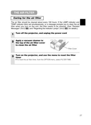 Page 2827
THE AIR FILTER
Caring for the air filter
The air filter should be cleaned about every 100 hours. If the LAMP indicator and
TEMP indicator blink red simultaneously, or a message prompts you to clean the air
filter when you turn on the unit, the filter needs to be cleaned. (See Related
Messages (Vol.2       ) and Regarding the Indicator Lamps (Vol.2       ) for details.)
1Turn off the projector, and unplug the power cord
2Apply a vacuum cleaner to
the top of the air filter cover
to clean the air filter...