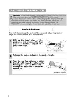 Page 76
Angle Adjustment
1Lift up the front side of the
projector, and pressing the foot
adjuster button, adjust the
projection angle.
2Release the button to lock at the desired angle.
3Turn the rear foot adjuster to adjust
the left-right slope. Do not force the
foot adjuster screws. This could
damage the adjusters or cause the
lock to fail.
Use the foot adjusters on the bottom of the projector to adjust the projection
angle. It is variable within 0˚ to 9˚ approximately.
CAUTION• Install the projector in a...