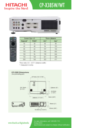 Page 2CP-X385 Dimensions(incl.protruding part)
298mm (11-3/4’’)
271mm (10-11/16’’)
228mm (9’’)
44.6mm 
(1-3/4’’)
9mm (3/8’’)
241.5mm 
(9-1/2’’)
76mm (3’’)
10mm (3/8’’)
72.5mm (2-13/16’’)
CP-X385W/WT
For sales information, call 1.800.225.1741.
Printed 09/03
Specifications are subject to change without notification.www.hitachi.us/digitalmedia
Screen Size 4.3  Throw distance 
Diagonal*   Width* Min*  Max*  
40   32   62   82  
60   48   94   123  
80   64   127   164   
100   80    160   205  
120   96    192...