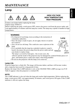 Page 17ENGLISH-17
ENGLISH
ENGLISH-17
WARNING
• For disposal of used lamp, treat according to the instruction of
community authorities.
• Since the lamp is made of glass, do not apply shock to it and do
not scratch it.
• Also, do not use old lamp. This could also cause explosion of the
lamp.
• If it is probable that the lamp has exploded (explosive sound is
heard), disconnect the power plug from the power outlet and ask
your dealer to replace lamp. 
The lamp is covered by front glass , but, in rare cases, the...