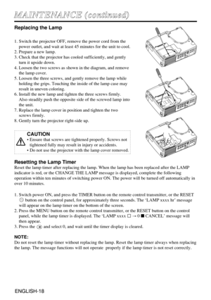 Page 18ENGLISH-18ENGLISH-18
M MA
AI
IN
NT
TE
EN
NA
AN
NC
CE
E 
 (
(c
co
on
nt
ti
in
nu
ue
ed
d)
)
Replacing the Lamp
1. Switch the projector OFF, remove the power cord from the
power outlet, and wait at least 45 minutes for the unit to cool.
2. Prepare a new lamp.
3. Check that the projector has cooled sufficiently, and gently
turn it upside down.
4. Loosen the two screws as shown in the diagram, and remove
the lamp cover.
5. Loosen the three screws, and gently remove the lamp while
holding the grips. Touching...