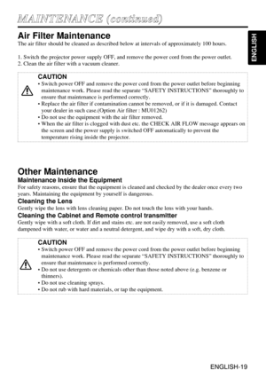 Page 19ENGLISH-19
ENGLISH
ENGLISH-19
M MA
AI
IN
NT
TE
EN
NA
AN
NC
CE
E 
 (
(c
co
on
nt
ti
in
nu
ue
ed
d)
)
Air Filter Maintenance
The air filter should be cleaned as described below at intervals of approximately 100 hours.
1. Switch the projector power supply OFF, and remove the power cord from the power outlet.
2. Clean the air filter with a vacuum cleaner.
Other Maintenance
Maintenance Inside the Equipment
For safety reasons, ensure that the equipment is cleaned and checked by the dealer once every two
years....