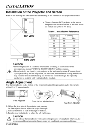 Page 6ENGLISH-6
INSTALLATION
Installation of the Projector and Screen
CAUTION
• Install the projector in a suitable environment according to instructions of the
accompanying manual “SAFETY INSTRUCTIONS” and this manual.
• Please basically use liquid crystal projector at the horizontal position. 
If you use liquid
crystal projector by the lens up position, the lens down position and the side up position, this
may cause the heat inside to build up and become the cause of damage.
Be especially
careful not to...