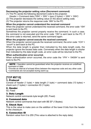 Page 11


Command Control via the Network (continued)
Decreasing the projector setting value (Decrement command)
() The PC sends the following decrement code to the projector.
	 Header	+	Command	data	(‘05H’	+	‘00H’	+	type	(2	bytes)	+	‘00H’ 	+	‘00H’)
(2) The projector decreases the setting value on the above setting code.
(3) The projector returns the response code ‘06H’ to the PC.
When the projector cannot understand the received command
When the projector cannot understand the received command,...