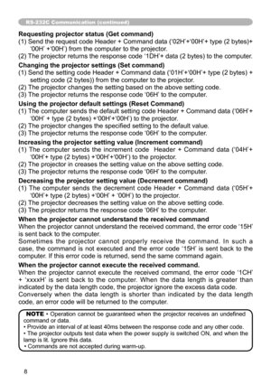 Page 8
8

RS-232C Communication (continued)
Requesting projector status (Get command)
( ) Send the request code Header + Command data (‘02H’+‘00H’+ type (2 bytes)+
‘00H’ +‘00H’) from the computer to the projector.
(2) The projector returns the response code ‘ DH’+ data (2 bytes) to the computer.
Changing the projector settings (Set command)
() Send the setting code Header + Command data (‘0H’+‘00H’+ type (2 bytes) + 
setting code (2 bytes)) from the computer to the projector. 
(2) The...