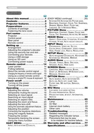 Page 2


Contents
Contents 
About this manual  .  .  .  .  .  .  .  .  .  .  .1
Contents  .  .  .  .  .  .  .  .  .  .  .  .  .  .  .  .  .  .2
Projector features  .  .  .  .  .  .  .  .  .  .  .3
Preparations  .  .  .  .  .  .  .  .  .  .  .  .  .  .  .3
Contents of package . . . . . . . . . . . . .3
Fastening the lens cover . . . . . . . . . .3
Part names  .  .  .  .  .  .  .  .  .  .  .  .  .  .  .  .4
Projector . . . . . . . . . . . . . . . . . . . . . .4
Control panel . . . . . . . . . . . . . . . ....