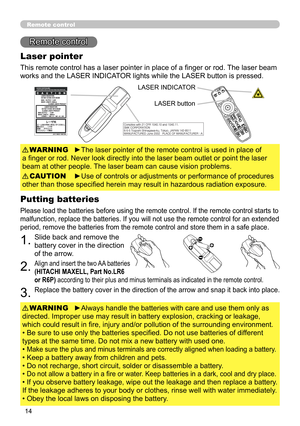 Page 14
4

Remote control
Remote control
Laser pointer
This remote control has a laser pointer in place of a finger or rod. The laser beam 
works and the LASER INDICATOR lights while the LASER button is pressed.
►The laser pointer of the remote control is used in place of 
a finger or rod. Never look directly into the laser beam outlet or point the laser 
beam at other people. The laser beam can cause vision problems.
WARNING
►Use of controls or adjustments or performance of procedures 
other than those...