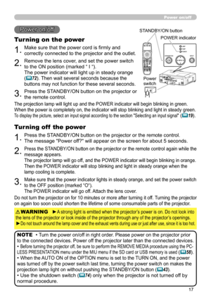 Page 17
7

1.Make sure that the power cord is firmly and 
correctly connected to the projector and the outlet.
Power on/off
Turning on the power
2.Remove the lens cover, and set the power switch 
to the ON position (marked “ I “).  
The power indicator will light up in steady orange 
(72). Then wait several seconds because the 
buttons may not function for these several seconds. 
3.Press the STANDBY/ON button on the projector or 
the remote control.
• Turn the power on/off in right order. Please power on...