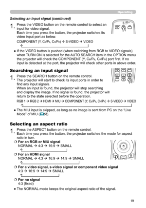 Page 19
9

Operating
1.Press the VIDEO button on the remote control to select an 
input for video signal.  
Each time you press the button, the projector switches its 
video input port as below. 
Selecting an input signal (continued)
●  If the VIDEO button is pushed (when switching from RGB to VIDEO signals) 
when TURN ON is selected for the AUTO SEARCH item in the OPTION menu 
the projector will check the COMPONENT (Y, CB/PB, CR/PR) port first. If no 
input is detected at the port, the projector will...