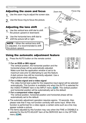 Page 20
0

Operating
• When the vertical lens shift 
is adjusted, it is recommended to shift 
the picture upward.
NOTE
1.Use the zoom ring to adjust the screen size.
Adjusting the zoom and focus
2.Use the focus ring to focus the picture.
BLANKLASER
ASPECT
 ESC MENU RESET   POSITION AUTO    MAGNIFY MY BUTTON VOLUME ON 1    MUTE OFF 2 FREEZE KEYSTONE SEARCH 
PUSH ENTER
 PAGE UP  PAGE DOWN
 STANDBY/ON VIDEO RGB
LASERINDICATOR
2/5 
1/10 
1/10 
Zoom ringFocus ring
Top
1.Use the vertical lens shift dial to shift...