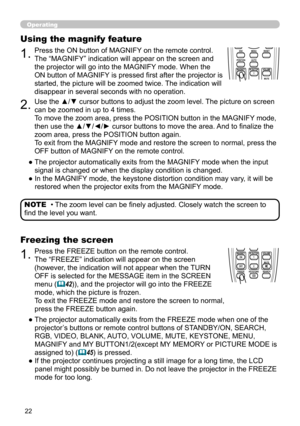Page 22


Operating
• The zoom level can be finely adjusted. Closely watch the screen to 
find the level you want.
NOTE
BLANKLASER
ASPECT
 ESC MENU RESET   POSITION AUTO    MAGNIFY MY BUTTON VOLUME ON 1    MUTE OFF 2 FREEZE KEYSTONE SEARCH 
PUSH ENTER
 PAGE UP  PAGE DOWN
 STANDBY/ON VIDEO RGB
LASERINDICATOR
BLANKLASER
ASPECT
 ESC MENU RESET   POSITION AUTO    MAGNIFY MY BUTTON VOLUME ON 1    MUTE OFF 2 FREEZE KEYSTONE SEARCH 
PUSH ENTER
 PAGE UP  PAGE DOWN
 STANDBY/ON VIDEO RGB
LASERINDICATOR
1.Press...