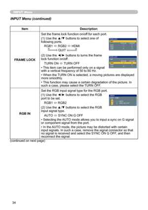 Page 34
34

INPUT Menu
ItemDescription
FRAME LOCK
Set the frame lock function on/off for each port.
(1) Use the ▲/▼ buttons to select one of following ports.
RGB1 ó RGB2 ó HDMI
                QUIT
(2) Use the ◄/► buttons to turns the frame lock function on/off .
TURN ON ó TURN OFF
• This item can be performed only on a signal  with a vertical frequency of 50 to 60 Hz.
• When the TURN ON is selected, a moving pictures are displayed more smoothly.
• This function may cause a certain degradation of the picture....
