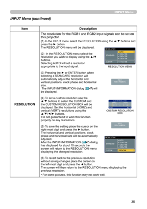 Page 35
35

INPUT Menu
INPUT Menu (continued)
ItemDescription
RESOLUTION
The resolution for the RGB1 and RGB2 input signals can be set on this projector.
(1) In the INPUT menu select the RESOLUTION using the ▲/▼ buttons and press the ► button.The RESOLUTION menu will be displayed.
(2)  In the RESOLUTION menu select the resolution you wish to display using the ▲/▼ buttons. Selecting AUTO will set a resolution appropriate to the input signal.
(3) Pressing the ► or ENTER button when selecting a STANDARD resolution...