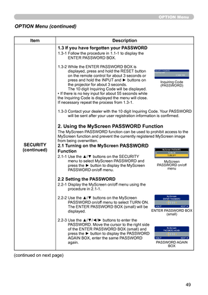 Page 49
49

OPTION Menu
ItemDescription
SECURITY(continued)
1.3 If you have forgotten your PASSWORD
1.3-1  Follow the procedure in 1.1-1 to display the ENTER PASSWORD BOX.
1.3-2  While the ENTER PASSWORD BOX is displayed, press and hold the RESET button on the remote control for about 3 seconds or press and hold the INPUT and ► buttons on the projector for about 3 seconds. The 10 digit Inquiring Code will be displayed.• If there is no key input for about 55 seconds while the Inquiring Code is displayed the menu...