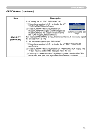Page 55
55

OPTION Menu
ItemDescription
SECURITY(continued)
5.3-3  
Turning the MY TEXT PASSWORD off
(1)  Follow the procedure in 5.3-1 to display the MY TEXT PASSWORD on/off menu.
(2)  Select TURN OFF to display the ENTER PASSWORD BOX (large). Enter the registered PASSWORD and the screen will return to the MY TEXT PASSWORD on/off menu. If an incorrect PASSWORD is input, the menu will close. If necessary, repeat the process from 5.3-3(1)
5.3.4 If you have forgotten your PASSWORD.
(1)  Follow the procedure in...