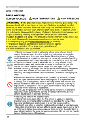 Page 66
66

Maintenance
Lamp warning
Lamp (continued)
 HIGH VOLTAGE HIGH TEMPERATURE HIGH PRESSURE
►The projector uses a high-pressure mercury glass lamp. The 
lamp can break with a loud bang, or burn out, if jolted or scratched, handled 
while hot, or worn over time. Note that each lamp has a different lifetime, and 
some may burst or burn out soon after you start using them. In addition, when 
the bulb bursts, it is possible for shards of glass to fly into the lamp housing, and 
for gas containing mercury to...