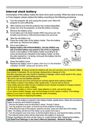 Page 69
69

Maintenance
Consumption of the battery makes the clock not to work correctly. When the clock is wrong 
or it has stopped, please replace the battery according to the following procedures.
Internal clock batter y 
1.Turn the projector off, and unplug the power cord. Allow the projector to cool sufficiently.
2.After making sure that the projector has cooled adequately, slowly turn over the projector, so that the bottom is facing.
3.Remove the battery cover.  Turn the battery cover in the direction...
