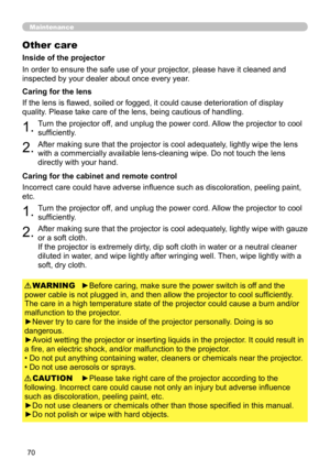 Page 70
70

Maintenance
Other care
In order to ensure the safe use of your projector, please have it cleaned and 
inspected by your dealer about once every year.
1.Turn the projector off, and unplug the power cord. Allow the projector to cool 
sufficiently.
2.After making sure that the projector is cool adequately, lightly wipe the lens 
with a commercially available lens-cleaning wipe. Do not touch the lens 
directly with your hand.
If the lens is flawed, soiled or fogged, it could cause deterioration of...