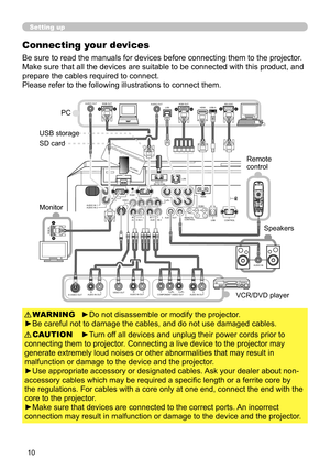 Page 10
0

Setting up
Connecting your devices
Be sure to read the manuals for devices before connecting them to the projector. 
Make sure that all the devices are suitable to be connected with this product, and 
prepare the cables required to connect.
Please refer to the following illustrations to connect them.
►Do not disassemble or modify the projector.
►Be careful not to damage the cables, and do not use damaged cables.
WARNING
►Turn off all devices and unplug their power cords prior to 
connecting them...