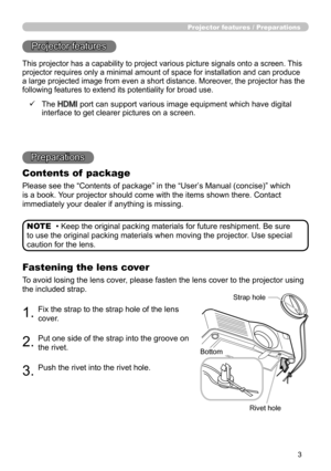 Page 33
Projector features / Preparations
• Keep the original packing materials for future reshipment. Be sure 
to use the original packing materials when moving the projector. Use special 
caution for the lens. NOTE
Projector features
Preparations
Contents of  package
Please see the “Contents of package” in the “User ’s Manual (concise)” which 
is a book. Your projector should come with the items shown there. Contact 
immediately your dealer if anything is missing.
Fastening the lens cover
To avoid losing the...