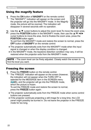 Page 2222
Operating
BLANKLASER
ASPECT
PUSH  ENTER
 PAGE UP
LASER
INDICATOR
MY SOURCE/
DOC.CAMERA
SEARCH
STANDBY/ON
VIDEORGB
PAGE DOWN
ESCMENU RESET
POSITION AUTO
MAGNIFYON
OFFMY BUTTON1
2VOLUME+ -
FREEZE KEYSTONE MUTE
BLANK LASER
ASPECT
PUSH  ENTER
 PAGE UP
LASER
INDICATOR
MY SOURCE/
DOC.CAMERA
SEARCH
STANDBY/ON
VIDEORGB
PAGE DOWN
ESCMENU RESET
POSITION AUTO
MAGNIFYON
OFFMY BUTTON1
2VOLUME+ -
FREEZE KEYSTONE MUTE
• The zoom level can be finely adjusted. Closely watch the screen to 
find the level you want....