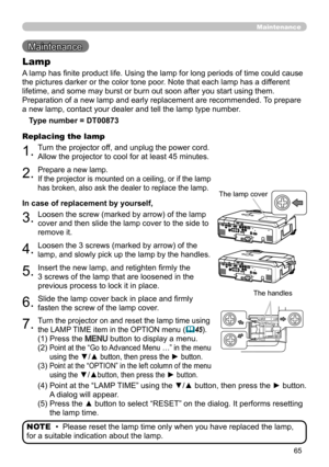 Page 6565
Maintenance
Maintenance 
A lamp has finite product life. Using the lamp for long periods of time could cause 
the pictures darker or the color tone poor. Note that each lamp has a different 
lifetime, and some may burst or burn out soon after you start using them. 
Preparation of a new lamp and early replacement are recommended.  To prepare 
a new lamp, contact your dealer and tell the lamp type number.
Lamp
Type number = DT00873
1.Turn the projector off, and unplug the power cord. 
Allow the...