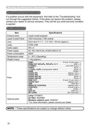 Page 7676
Warranty and after-ser vice / Specifications
Warranty and after-service
If a problem occurs with the equipment, first refer to the “Troubleshooting” and 
run through the suggested checks. If this does not resolve the problem, please 
contact your dealer or service company. They will tell you what warranty condition 
is applied.
Specifications
• These specifications are subject to change without notice.
NOTE
Item Specifications
Product name Liquid crystal projector
Liquid Crystal Panel 1024 horizontal...