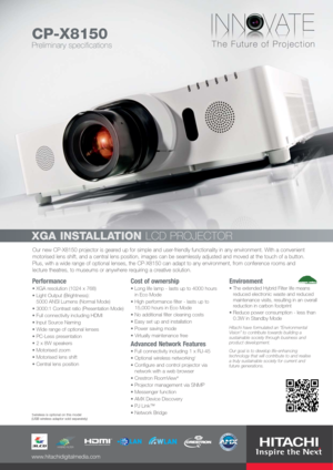 Page 1Our new CP-X8150 projector is geared up for simple and user-friendly functionality in any environment. With a convenient
motorised lens shift, and a central lens position, images can be seamlessly adjusted and moved at the touch of a button.
Plus, with a wide range of optional lenses, the CP-X8150 can adapt to any environment, from conference rooms and
lecture theatres, to museums or anywhere requiring a creative solution.
Performance
XGA resolution (1024 x 768)
Light Output (Brightness): 
5000 ANSI...