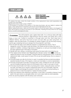 Page 2827
THE LAMP
HIGH VOLTAGE
HIGH TEMPERATURE
HIGH PRESSURE
To replace the lamp, check the model number of the replacement lamp (sold separately) and
contact your local dealer.
Replacement lamp model number: DT00571
If the projector is mounted on the ceiling, or if the lamp has broken, ask your dealer to replace the
lamp. Lamp replacement is hazardous and should not be attempted by the user.
Before replacing the lamp, make sure the power switch is off and the power cable is not plugged in,
then wait at least...