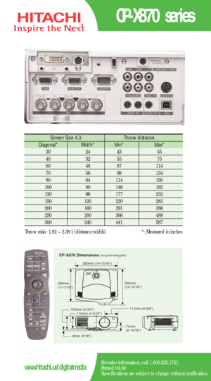 Page 2CP-X870 series
For sales information, call 1.800.225.1741.
Printed 04.04
Specifications are subject to change without notification.www.hitachi.us/digitalmedia
Screen Size 4.3  Throw distance 
Diagonal*   Width* Min*   Max*  
30   24   43   55  
40   32   55   75  
60   48    87   114  
70   56    98    134   
80   64    114    150  
100   80   146   193  
120   96   177   232  
150   120   220    283   
200   160    291   386  
250   200    366    488   
300   240    441    587  
Throw ratio: 1.82 ~...