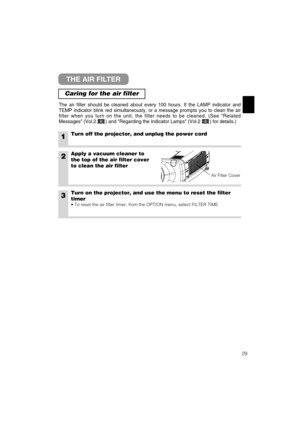 Page 5329
THE AIR FILTER
Caring for the air filter
The air filter should be cleaned about every 100 hours. If the LAMP indicator and
TEMP indicator blink red simultaneously, or a message prompts you to clean the air
filter when you turn on the unit, the filter needs to be cleaned. (See Related
Messages (Vol.2       ) and Regarding the Indicator Lamps (Vol.2       ) for details.)
1Turn off the projector, and unplug the power cord
2Apply a vacuum cleaner to
the top of the air filter cover
to clean the air filter...