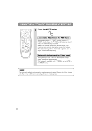 Page 21The automatic adjustment operation requires approximately 10 seconds. Also, please
note that it may not function correctly with some input signals.
NOTE
1
USING THE AUTOMATIC ADJUSTMENT FEATURE
Press the AUTO button
Horizontal position (H. POSIT), vertical position (V.
POSIT), clock phase (H. PHASE) and horizontal size (H.
SIZE) are automatically adjusted.
Make sure that the application window is set to its
maximum size prior to attempting to use this feature.
Dark pictures may still be incorrectly...