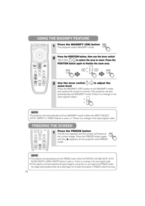 Page 23The projector will automatically exit from MAGNIFY mode if either the INPUT SELECT,
AUTO, ASPECT or VIDEO feature is used, or, if there is a change in the input signals state.
NOTE
•The projector will automatically exit from FREEZE mode if either the POSITION, VOLUME, MUTE, AUTO,
BLANK ON/OFF or MENU ON/OFF feature is used, or, if there is a change in the input signals state.
•If the projector continues projecting the same image for a long time (i.e. you forget to exit FREEZE mode),
the image might...