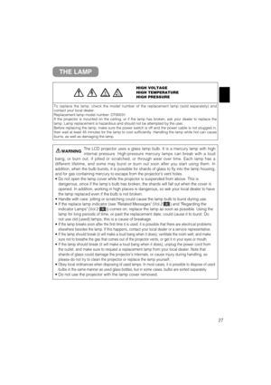 Page 2827
THE LAMP
HIGH VOLTAGE
HIGH TEMPERATURE
HIGH PRESSURE
To replace the lamp, check the model number of the replacement lamp (sold separately) and
contact your local dealer.
Replacement lamp model number: DT00531
If the projector is mounted on the ceiling, or if the lamp has broken, ask your dealer to replace the
lamp. Lamp replacement is hazardous and should not be attempted by the user.
Before replacing the lamp, make sure the power switch is off and the power cable is not plugged in,
then wait at least...