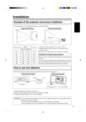 Page 1111
Installation
Example of the projector and screen installation
Determine picture size and projection distance as illustrated below.
How to use foot adjusters
1. Lift up the projector, unlock the foot adjusters.
2. Adjust a viewing angle, and then lock the foot adjusters complete.
3. To adjust the angle slightly, revolve the foot adjusters.Adjust the projection position using the foot adjusters at the bottom of the projector.
View from the top
b
a
View from the sideScreen
Lens center
a: Distance from...