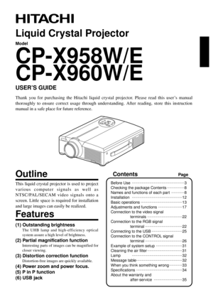 Page 11
Liquid Crystal Projector
Model
CP-X958W/E
CP-X960W/E
USER’S GUIDE
Thank you for purchasing the Hitachi liquid crystal projector. Please read this user’s manual
thoroughly to ensure correct usage through understanding. After reading, store this instruction
manual in a safe place for future reference.
Outline
This liquid crystal projector is used to project
various computer signals as well as
NTSC/PAL/SECAM video signals onto a
screen. Little space is required for installation
and large images can easily...